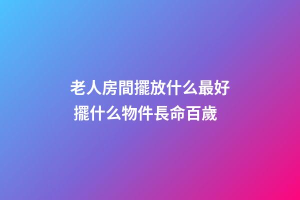 老人房間擺放什么最好 擺什么物件長命百歲